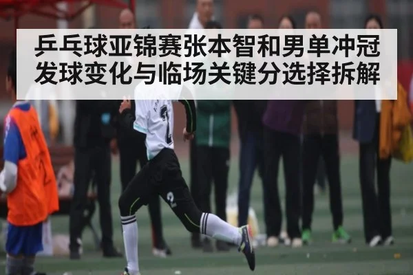 乒乓球亚锦赛张本智和男单冲冠发球变化与临场关键分选择拆解