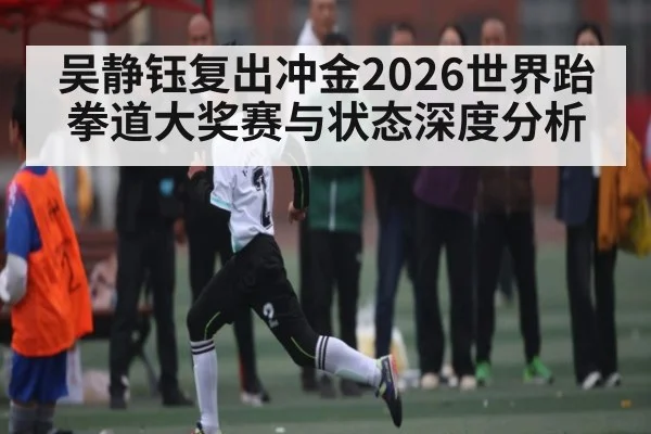 吴静钰复出冲金2026世界跆拳道大奖赛与状态深度分析