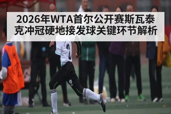 2026年WTA首尔公开赛斯瓦泰克冲冠硬地接发球关键环节解析